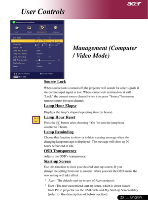 Page 2525... English
Source Lock
When source lock is turned off, the projector will search for other signals if
the current input signal is lost. When source lock is turned on, it will
“Lock” the current source channel when you press “Source” button on
remote control for next channel.
Lamp Hour Elapse
Displays the lamp’s elapsed operating time (in hours).
Lamp Hour Reset
Press the  button after choosing “Yes ”to turn the lamp hour
counter to 0 hours.
Lamp Reminding
Choose this function to show or to hide...