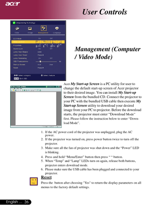 Page 2626English ...
User Controls
Management (Computer
/ Video Mode)
Acer My Start-up Screen is a PC utility for user to
change the default start-up screen of Acer projector
to their desired image. You can install My Start-up
Screen from the bundled CD. Connect the projector to
your PC with the bundled USB cable then execute My
Start-up Screen utility to download your desired
image from your PC to projector. Before the download
starts, the projector must enter “Download 
Mode”
first. Please follow the...