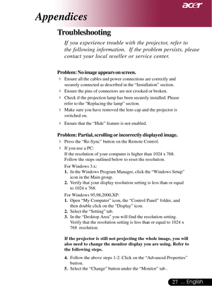 Page 2727... English
Appendices
Problem: No image appears on screen.
4Ensure all the cables and power connections are correctly and
securely connected as described in the “Installation” section.
4Ensure the pins of connectors are not crooked or broken.
4Check if the projection lamp has been securely installed. Please
refer to the “Replacing the lamp” section.
4Make sure you have removed the lens cap and the projector is
switched on.
4Ensure that the “Hide” feature is not enabled.
Problem: Partial, scrolling or...