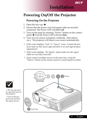 Page 13
11... English

Installation

Powering On/Off the Projector
Power
Powering On the Projector
1.  Open the lens cap. 
2.  Ensure that the power cord and signal cable are securely 
connected. The Power LED will ﬂash red.
3.  Turn on the lamp by pressing “Power” button on the control 
panel.  And the Power LED will turn blue.
4.  Turn on your source (computer, notebook, video player 
,etc.).  The projector will detect your source automatically.
 If the screen displays “Lock” & “Source” icons, it means the...