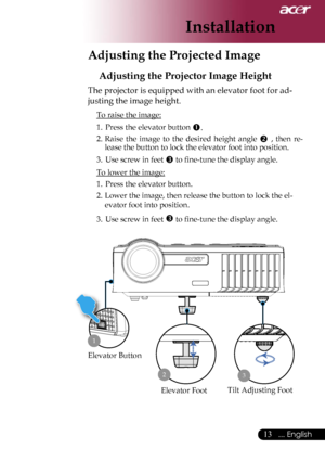 Page 15
13... English

Installation

Adjusting the Projected Image
Adjusting the Projector Image Height
The projector is equipped with an elevator foot for ad-
justing the image height.
 To raise the image:
1.  Press the elevator button .
2.  Raise  the  image  to  the  desired  height  angle  ,  then  re-
lease the button to lock the elevator foot into position.
3.  Use screw in feet  to ﬁne-tune the display angle. 
 To lower the image:
1.  Press the elevator button.
2.  Lower the image, then release the...