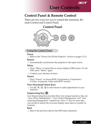Page 17
15... English

User Controls
Control Panel & Remote Control
There are two ways for you to control the functions: Re-
mote Control and Control Panel.
Control Panel
 Using the Control Panel
Power
 Refer to the “Power On/Off the Projector” section on pages 11-12.
Resync
 Automatically synchronizes the projector to the input source.
Menu 
 Press “Menu” to launch the on screen display (OSD) menu. To exit OSD, press “Menu” again.
 Conﬁrm your selection of items.
Source 
 Press “Source” to choose RGB,...