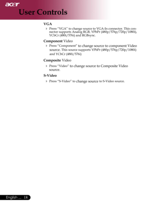 Page 20
18English ...

User Controls

VGA
 Press “VGA” to change source to VGA-In connector. This con-nector supports Analog RGB, YPbPr (480p/576p/720p/1080i), YCbCr (480i/576i) and RGBsync.
Component Video
 Press “Component” to change source to component Video 
source. This source supports YPbPr (480p/576p/720p/1080i) 
and YCbCr (480i/576i)
Composite Video
 Press “Video” to change source to Composite Video 
source.
S-Video
 Press “S-Video” to change source to S-Video source. 