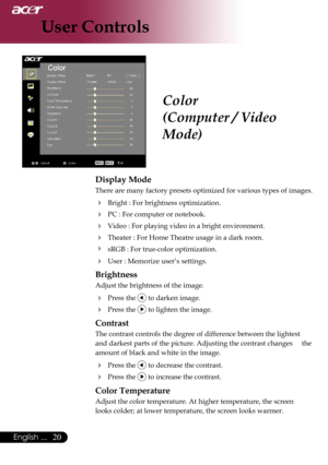 Page 22
20English ...

User Controls

Color
(Computer / Video 
Mode)
Display Mode
There are many factory presets optimized for various types of images. 
  Bright : For brightness optimization.
  PC : For computer or notebook.
  Video : For playing video in a bright environment.
 Theater : For Home Theatre usage in a dark room.
  sRGB : For true-color optimization.
 User : Memorize user’s settings.
Brightness
Adjust the brightness of the image.
 Press the  to darken image.
 Press the  to lighten the...