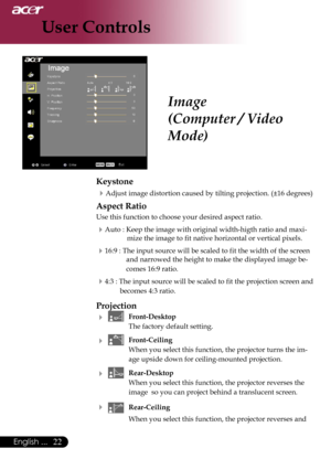 Page 24
22English ...

User Controls

Image
(Computer / Video 
Mode)
Keystone
Adjust image distortion caused by tilting projection. (±16 degrees)
Aspect Ratio
Use this function to choose your desired aspect ratio.
Auto : Keep the image with original width-higth ratio and maxi-
mize the image to fit native horizontal or vertical pixels.
16:9 : The input source will be scaled to fit the width of the screen 
and narrowed the height to make the displayed image be-
comes 16:9 ratio.
4:3 : The input source will...