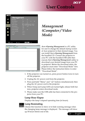 Page 27
25... English

User Controls

Acer eOpening Management is a PC utility  
for user to change the default startup screen 
of Acer projector to their desired image. You 
can install Acer eOpening Management from 
the bundled CD. Connect the projector to 
your PC with the bundled USB cable then 
execute Acer eOpening Management utility to 
download your desired image from your PC 
to projector. Before the download starts, the 
projector must enter “Download Mode” first. 
Please follow the instruction below...