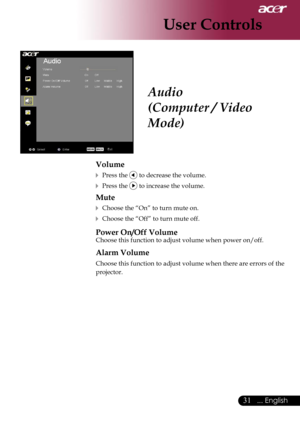 Page 33
31... English

User Controls

Audio
(Computer / Video 
Mode)
Volume
 Press the  to decrease the volume.
 Press the  to increase the volume.
Mute
 Choose the “On” to turn mute on.
 Choose the “Off” to turn mute off. 
Power On/Off Volume
Choose this function to adjust volume when power on/off.
Alarm Volume
Choose this function to adjust volume when there are errors of the 
projector. 