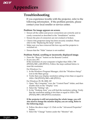 Page 36
34English ...

Appendices

Troubleshooting
If you experience trouble with the projector, refer to the 
following information.  If the problem persists, please 
contact your local reseller or service center.
Problem: No image appears on screen.
 Ensure all the cables and power connections are correctly and se-
curely connected as described in the “Installation” section.
 Ensure the pins of connectors are not crooked or broken.
 Check if the projection lamp has been securely installed. Please refer to...
