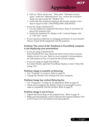 Page 37
35... English

Appendices

6.  Click on “Show all devices”. Then select “Standard monitor 
types” under the “Manufacturers” box ; choose the resolution 
mode you need under the “Models” box. 
7.  Verify that the resolution setting of the monitor display is less 
than or equal to 1024 x 768 (PD323)/800 x 600 (PD311).
 If you are using a Notebook PC:1.  You are required to implement the above steps of resolution set-
ting of the computer ﬁrst.
2.  Switch the Notebook PC display to the “external display...