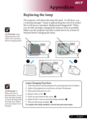 Page 39
37... English

Appendices

Replacing the lamp
The projector will detect the lamp life itself.  It will show you 
a warning message “Lamp is approaching the end of its useful 
life in full power operation. Replacement Suggested!” When 
you see this message, changing the lamp as soon as possible. 
Make sure the projector has been cooled down for at least 30 
minutes before changing the lamp. Warning: Lamp 
compartment is hot!  Allow it to cool down before changing lamp!
Warning: To 
reduce the risk of...