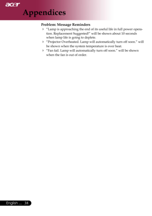 Page 40
38English ...

Appendices

Problem: Message Reminders
 “Lamp is approaching the end of its useful life in full power opera-
tion. Replacement Suggested!” will be shown about 10 seconds 
when lamp life is going to deplete.
 “Projector Overheated. Lamp will automatically turn off soon.” will 
be shown when the system temperature is over heat.
 “Fan fail. Lamp will automatically turn off soon.” will be shown 
when the fan is out of order. 