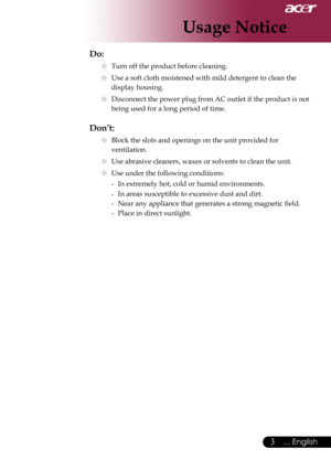 Page 5
3... English

Usage Notice

Do:
  Turn off the product before cleaning.
  Use a soft cloth moistened with mild detergent to clean the  
    display housing.
  Disconnect the power plug from AC outlet if the product is not  
    being used for a long period of time.
Don’t:
  Block the slots and openings on the unit provided for    
    ventilation.
  Use abrasive cleaners, waxes or solvents to clean the unit.
  Use under the following conditions:
   -  In extremely hot, cold or humid environments....