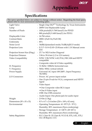 Page 41
39... English

Appendices

Speciﬁcations
The specs speciﬁed below are subject to change without notice.  Regarding the ﬁnal specs, please refer to Acer announced marketing specs.
Light Valve -  Single Chip DLPTM Technology by Texas Instruments
Lamp -  200W User Replaceable Lamp
Number of Pixels -  1024 pixels(H) X 768 lines(V) for PD323
  - 800 pixels(H) X 600 lines(V) for PD311
Displayable Color -  16.7M colors
Contrast Ratio -  2000:1 (Full On/Full Off)
Uniformity -  85% 
Noise Level -...