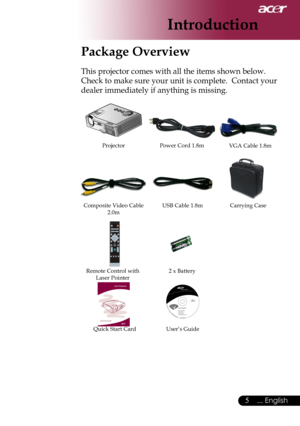 Page 7
5... English

Introduction

Package Overview
This projector comes with all the items shown below.  
Check to make sure your unit is complete.  Contact your 
dealer immediately if anything is missing.
Power Cord 1.8mVGA Cable 1.8m
Composite Video Cable 2.0m
Projector
Remote Control withLaser Pointer2 x Battery
Carrying Case
User’s GuideQuick Start Card
USB Cable 1.8m 