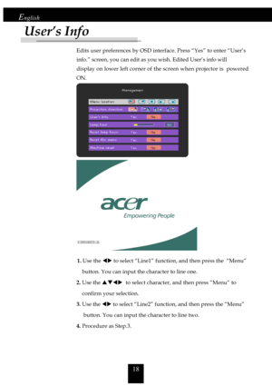 Page 1818
English
Edits user preferences by OSD interface. Press “Yes” to enter “User’s
info.” screen, you can edit as you wish. Edited User’s info will
display on lower left corner of the screen when projector is  powered
ON.
             1. Use the WX to select “Line1” function, and then press the  “Menu”
    button. You can input the character to line one.
2. Use the STWX  to select character, and then press “Menu” to
    confirm your selection.
3. Use the WX to select “Line2” function, and then press the...