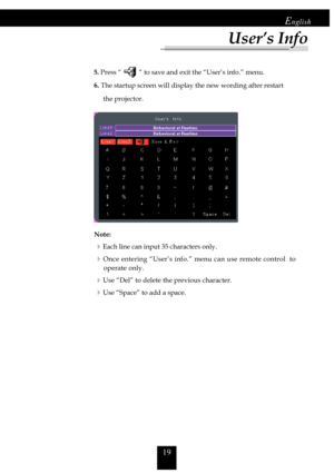 Page 1919
English
            
5. Press “ “ to save and exit the “User’s info.” menu.
             6. The startup screen will display the new wording after restart
                 the projector.
Note:
4Each line can input 35 characters only.
4Once entering “User’s info.” menu can use remote control  tooperate only.
4Use “Del” to delete the previous character.
4Use “Space” to add a space.
User’s Info     