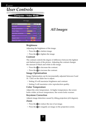 Page 2020
English
User Controls
All Images
Brightness
Adjusting the brightness of the image.
4Press the  to darken image.
4Press the  to lighten the image.
Contrast
The contrast controls the degree of difference between the lightest
and darkest parts of the picture. Adjusting the contrast changes
the amount of black and white in the image.
4Press the  to decrease the contrast.
4Press the  to increase the contrast.
Image Optimization
Image Optimization can be incrementally adjusted between 0 and
10.  Click on...