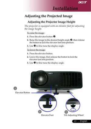 Page 1313... English
Adjusting the Projected Image
Adjusting the Projector Image Height
Tilt Adjusting Wheel Elevator Foot
 1
23
Elevator Button
The projector is equipped with an elevator foot for adjusting
the image height.
To raise the image:
1.Press the elevator button 
n.
2.Raise the image to the desired height angle o, then release
the button to lock the elevator foot into position.
3.Use 
p to fine-tune the display angle.
To lower the image:
1.Press the elevator button.
2.Lower the image, then release the...