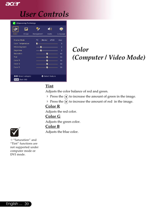 Page 2020English ...
Color
(Computer / Video Mode)
Tint
Adjusts the color balance of red and green.
4Press the  to increase the amount of green in the image.
4Press the  to increase the amount of red  in the image.
Color R
Adjusts the red color.
Color G
Adjusts the green color.
Color B
Adjusts the blue color.
™“Saturation” and
“Tint” functions are
not supported under
computer mode or
DVI mode.
User Controls       