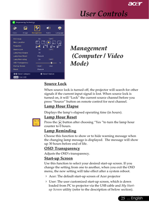 Page 2525... English
Management
 (Computer / Video
Mode)
Source Lock
When source lock is turned off, the projector will search for other
signals if the current input signal is lost. When source lock is
turned on, it will “Lock” the current source channel before you
press “Source” button on remote control for next channel.
Lamp Hour Elapse
Displays the lamp’s elapsed operating time (in hours).
Lamp Hour Reset
Press the  button after choosing “Yes ”to turn the lamp hour
counter to 0 hours.
Lamp Reminding
Choose...