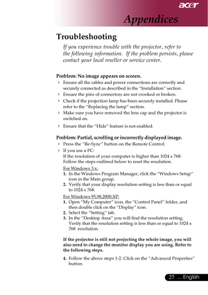 Page 2727... English
Appendices
Problem: No image appears on screen.
4Ensure all the cables and power connections are correctly and
securely connected as described in the “Installation” section.
4Ensure the pins of connectors are not crooked or broken.
4Check if the projection lamp has been securely installed. Please
refer to the “Replacing the lamp” section.
4Make sure you have removed the lens cap and the projector is
switched on.
4Ensure that the “Hide” feature is not enabled.
Problem: Partial, scrolling or...