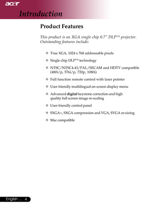 Page 44English ...
Product Features
This product is an XGA single chip 0.7” DLPTM projector.
Outstanding features include:
‹True XGA, 1024 x 768 addressable pixels
‹Single chip DLP
TM technology
‹NTSC/NTSC4.43/PAL/SECAM and HDTV compatible
(480i/p, 576i/p, 720p, 1080i)
‹Full function remote control with laser pointer
‹User friendly multilingual on screen display menu
‹Advanced digital keystone correction and high
quality full screen image re-scaling
‹User friendly control panel
‹SXGA+, SXGA compression and...