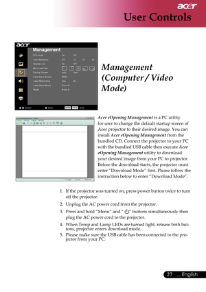 Page 29
27... English

User Controls

Acer eOpening Management is a PC utility    
for user to change the default startup screen of 
Acer projector to their desired image. You can 
install Acer eOpening Management from the 
bundled CD. Connect the projector to your PC 
with the bundled USB cable then execute Acer 
eOpening Management utility to download 
your desired image from your PC to projector. 
Before the download starts, the projector must 
enter “Download Mode” first. Please follow the 
instruction...