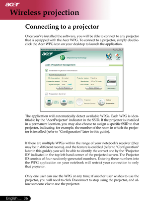 Page 38
36English ...

Wireless projection

Connecting to a projector
Once you’ve installed the software, you will be able to connect to any projector 
that is equipped with the Acer WPG. To connect to a projector, simply double-
click the Acer WPG icon on your desktop to launch the application.
                  
The  application  will  automatically  detect  available  WPGs.  Each  WPG  is  iden-
tiﬁable by the "AcerProjector" indicator in the SSID. If the projector is installed 
in a permanent...