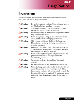 Page 5
3... English
Usage Notice
Precautions 
Follow all warnings, precautions and maintenance as recommended in this 
user’s guide to maximize the life of your unit. 
Warning- Do not look into the projector’s lens when the lamp is 
on.  The bright light may hurt your eyes.
Warning-   To reduce the risk of ﬁre or electric shock, do not  
expose this product to rain or moisture.
Warning-   Please do not open or disassemble the product as this 
may cause electric shock.
Warning-   When changing the lamp, please...