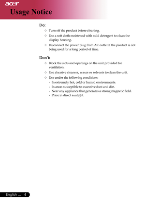 Page 6
4English ...
Usage Notice
Do:
  Turn off the product before cleaning.
  Use a soft cloth moistened with mild detergent to clean the  
    display housing.
  Disconnect the power plug from AC outlet if the product is not  
    being used for a long period of time.
Don’t:
  Block the slots and openings on the unit provided for    
    ventilation.
  Use abrasive cleaners, waxes or solvents to clean the unit.
  Use under the following conditions:
   -  In extremely hot, cold or humid environments....