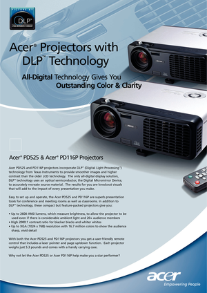 Page 1All-DigitalTechnology Gives You      
Outstanding Color & Clarity
Acer PD525 and PD116P projectors incorporate DLP™(Digital Light Processing™)
technology from Texas Instruments to provide smoother images and higher
contrast than the older LCD technology.  The only all-digital display solution, 
DLP
™technology uses an optical semiconductor, the Digital Micromirror Device, 
to accurately recreate source material.  The results for you are knockout visuals
that will add to the impact of every presentation...