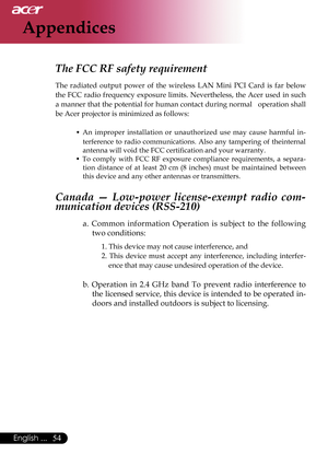 Page 56
54English ...

Appendices
The FCC RF safety requirement 
The  radiated  output  power  of  the  wireless  LAN  Mini  PCI  Card  is  far  below 
the  FCC  radio frequency  exposure limits. Nevertheless, the  Acer used in  such 
a manner that the potential for human contact during normal   operation shall 
be Acer projector is minimized as follows:• 
An  improper  installation  or  unauthorized  use  may  cause  harmful  in-
terference  to  radio  communications.  Also  any  tampering  of  theinternal...