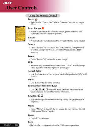 Page 20
18English ...

User Controls

     Using the Remote Control
 Power 
  Refer to the “Power On/Off the Projector” section on pages  
    13-14
 Laser Button  
  Aim the remote at the viewing screen, press and hold this  
    button to activate the laser pointer. 
 Resync
  Automatically synchronizes the projector to the input source.
 Source 
  Press “Source” to choose RGB, Component-p, Component-i,  
    S-Video, Composite Video , DVI-D (Optional)and HDTV  
    sources.
 Freeze
  Press “Freeze” to...