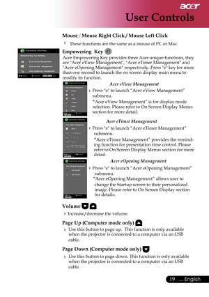 Page 21
19... English

User Controls

 Mouse / Mouse Right Click / Mouse Left Click 
   These functions are the same as a mouse of PC or Mac.
  Empowering  Key 
 Acer Empowering Key provides three Acer unique functions, they are "Acer eView Management", "Acer eTimer Management" and "Acer eOpening Management" respectively. Press "e" key for more than one second to launch the on screen display main menu to 
modify its function.   
   
Acer eView Management 
 Press "e" to...