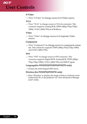 Page 22
20English ...

User Controls

 S-Video
  Press “S-Video” to change source to S-Video source. 
  VGA
  Press “VGA” to change source to VGA-In connector. This
    connector
 supports Analog RGB, YPbPr (480p/576p/720p/
    1080i),
 YCbCr (480i/576i) and RGBsync. 
  Video
  Press “Video” to change source to Composite Video   
    source.
  Component
  Press “Component” to change source to component connec 
    tor.
 This connector supports YPbPr (480p/576p/720p/1080i)  
    and YCbCr (480i/576i
)....