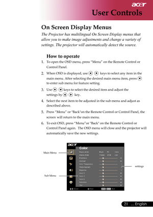 Page 23
21... English

User Controls

The Projector has multilingual On Screen Display menus that 
allow you to make image adjustments and change a variety of 
settings. The projector will automatically detect the source. 
How to operate 
1.  To open the OSD menu, press “Menu” on the Remote Control or    
  Control Panel.
2. When OSD is displayed, use     keys to select any item in the    
       main menu. After selecting the desired main menu item, press 
    
  to enter sub menu for feature setting.
3. Use...