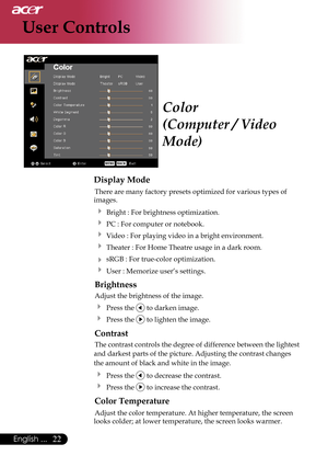 Page 24
22English ...

User Controls

Color
(Computer / Video 
Mode)
Display Mode
 There are many factory presets optimized for various types of  
images.  
   Bright : For brightness optimization.
   PC : For computer or notebook.
   Video : For playing video in a bright environment.
  Theater : For Home Theatre usage in a dark room.  
   sRGB : For true-color optimization.
  User : Memorize user’s settings.
 Brightness
 Adjust the brightness of the image.
  Press the  to darken image.
  Press the  to...