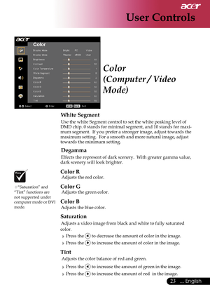 Page 25
23... English

User Controls

Color
(Computer / Video 
Mode)
 White Segment
 Use the white Segment control to set the white peaking level of DMD chip. 0 stands for minimal segment, and 10 stands for maxi-mum segment.  If you prefer a stronger image, adjust towards the maximum setting.  For a smooth and more natural image, adjust towards the minimum setting.
 Degamma
 Effects the represent of dark scenery.  With greater gamma value, dark scenery will look brighter.
Color R
 Adjusts the red color. 
Color...