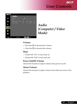 Page 31
29... English

User Controls

Audio
(Computer / Video 
Mode)
Volume
  Press the  to decrease the volume.
  Press the  to increase the volume.
Mute
  Choose the “On” to turn mute on.
  Choose the “Off” to turn mute off. 
Power On/Off Volume
  Choose this function to adjust volume when power on/off.
 Alarm Volume
 Choose this function to adjust volume when there are errors of the 
projector.  