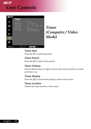 Page 32
30English ...

User Controls

Timer
(Computer / Video 
Mode)
Timer Start
Press the  to start/stop timer.
Timer Period   
Press the  to adjust timer period.   
Timer Volume
Choose this function to adjust volume when timer function is enable 
and time is up.
Timer Display   
Press the  to choose timer display mode on the screen.
Timer Location   
Choose the timer location on the screen.    