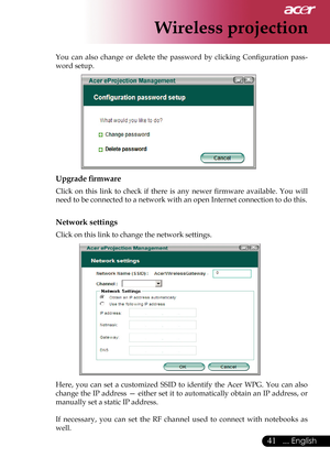 Page 43
41... English

Wireless projection

You  can  also  change  or  delete  the  password  by  clicking  Conﬁguration  pass-
word setup.
              
Upgrade ﬁrmware
Click  on  this  link  to  check  if  there  is  any  newer  ﬁrmware  available.  You  will 
need to be connected to a network with an open Internet connection to do this.
Network settings
Click on this link to change the network settings.
             
Here,  you  can  set  a  customized  SSID  to  identify  the  Acer  WPG.  You  can  also...