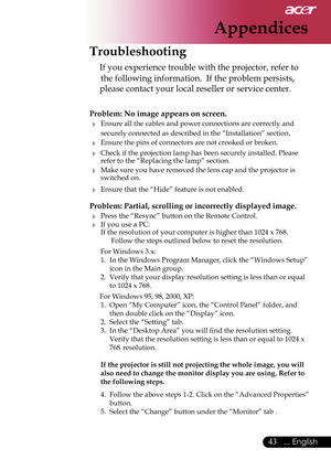 Page 45
43... English

Appendices
Troubleshooting
 If you experience trouble with the projector, refer to  
 the following information.  If the problem persists, 
please contact your local reseller or service center.
Problem: No image appears on screen.
 Ensure all the cables and power connections are correctly and  
  securely connected as described in the “Installation” section.
 Ensure the pins of connectors are not crooked or broken.
 Check if the projection lamp has been securely installed. Please...