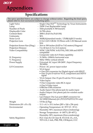 Page 50
48English ...

Appendices

Speciﬁcations
The specs speciﬁed below are subject to change without notice.  Regarding the ﬁnal specs, please refer to Acer accounced marketing specs. 
  Light Valve  -  Single Chip DLPTM Technology by Texas Instruments
  Lamp  -  230W User Replaceable Lamp
  Number of Pixels  -  1024 pixels(H) X 768 lines(V)
  Displayable Color  -  16.7M colors
  Contrast Ratio  -  2000:1 (Full On/Full Off)
  Uniformity  -  90% 
  Noise Level  -  30dB(A)(standard mode / 27dB(A)(ECO mode)...