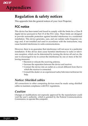 Page 52
50English ...

Appendices

Regulation & safety notices
This appendix lists the general notices of your Acer Projector. 
FCC notice 
This  device  has  been  tested  and  found  to  comply  with  the  limits  for  a  Class  B 
digital  device  pursuant  to  Part  15  of  the  FCC  rules.  These  limits  are  designed 
to  provide  reasonable  protection  against  harmful  interference  in  a  residential 
installation.  This  device  generates,  uses,  and  can  radiate  radio  frequency  en
-
ergy  and,...