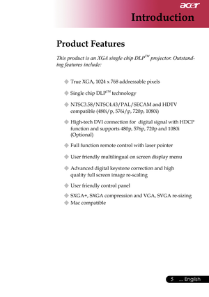 Page 7
5... English

Introduction
Product Features
 
This product is an XGA single chip DLPTM projector. Outstand-
ing features include:
  True XGA, 1024 x 768 addressable pixels
  Single chip DLPTM technology
  NTSC3.58/NTSC4.43/PAL/SECAM and HDTV  
    compatible (480i/p, 576i/p, 720p, 1080i)
  High-tech DVI connection for  digital signal with HDCP 
    function and supports 480p, 576p, 720p and 1080i   
    (Optional)
  Full function remote control with laser pointer
  User friendly multilingual on...