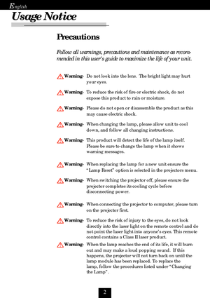 Page 2
E
Usage Notice
Precautions
Follow all warnings, precautions and maintenance as recom-
mended in this user’s guide to maximize the life of your unit.
Warning-Do not look into the lens.  The bright light may hurt
your eyes.
Warning-To reduce the risk of fire or electric shock, do not
expose this product to rain or moisture.
Warning-Please do not open or disassemble the product as this
may cause electric shock.
Warning-When changing the lamp, please allow unit to cool
down, and follow all changing...