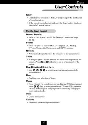 Page 17
E
Enter
Confirm your selection of items, when you open the front cover
of remote control.
If the remote control cover is closed, the Enter button functions
like the left mouse button.
Use the Panel Control
Power / Standby
Refer to the “Power On/Off the Projector” section on page
11~12.
Source
Press “Source” to choose RGB, DVI-Digital, DVI-Analog,
S-Video, Composite, Component and HDTV sources.
Re-Sync
Automatically synchronizes the projector to the input source.
Zoom
When you press “Zoom”...