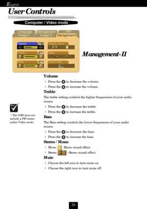 Page 26
E
User Controls
Management-II
	
	
	

		 		 			 
	

	




Volume

Press the  to decrease the volume.
Press the  to increase the volume.
Treble
The treble setting controls the higher frequencies of your audio
source.
Press the  to decrease the treble.
Press the  to increase the treble.
Bass
The Bass setting controls the lower frequencies of your audio
source.
Press the  to decrease the bass.
Press the  to...