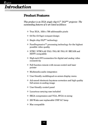 Page 4
E
Product Features
This product is an XGA single chip 0.7” DLPTM projector. The
outstanding features of it are listed as follows:
‹True XGA, 1024 x 768 addressable pixels
‹6.6 lbs (3.0 kgs) compact design
‹Single chip DLP
TM technology
‹PureProgressive
TM processing technology for the highest
possible video quality
‹NTSC/NTSC4.43/PAL/PAL-M/PAL-N/SECAM and
HDTV compatible
‹High-tech DVI connection for digital and analog video
connectivity
‹Full function remote with mouse control and laser
pointer...