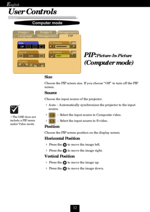 Page 32
E
PIP:Picture-In-Picture
(Computer mode)
	 
	 		 			

4
, 
#+,
,
		
Size
Choose the PIP screen size. If you choose “Off” to turn off the PIP
screen.
Source
Choose the input source of the projector.
Auto :  Automatically synchronizes the projector to the input
source.
  :  Select the input source to Composite video.
  :  Select the input source to S-video.
Position
Choose the PIP screen position on the display screen....